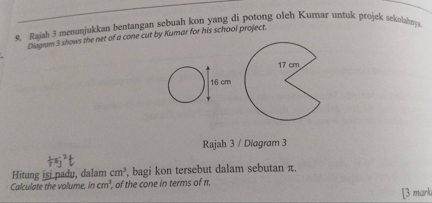 Rajah 3 menunjukkan bentangan sebuah kon yang di potong oleh Kumar untuk projek sekolahnya. 
Diagram 3 shows the net of a cone cut by Kumar for his school project. 
Rajah 3 / Diagram 3 
Hitung isi padu, dalam cm^3 , bagi kon tersebut dalam sebutan π. 
Calculate the volume, in cm^3 , of the cone in terms of π. 
[3 mark