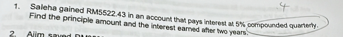 Saleha gained RM5522.43 in an account that pays interest at 5% compounded quarterly. 
Find the principle amount and the interest earned after two years. 
2. Aiim saved