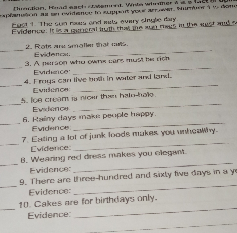 Direction. Read each statement. Write whether it is a fact a 
explanation as an evidence to support your answer. Number 1 is done 
Fact 1. The sun rises and sets every single day. 
Evidence: It is a general truth that the sun rises in the east and s 
_ 
_ 
2. Rats are smaller that cats. 
Evidence: 
_ 
3. A person who owns cars must be rich. 
Evidence: 
_ 
_ 
_ 
4. Frogs can live both in water and land. 
Evidence: 
_ 
_ 
5. Ice cream is nicer than halo-halo. 
Evidence: 
_ 
6. Rainy days make people happy. 
Evidence: 
_ 
_ 
_ 
7. Eating a lot of junk foods makes you unhealthy. 
Evidence: 
_ 
8. Wearing red dress makes you elegant. 
Evidence: 
_ 
_ 
9. There are three-hundred and sixty five days in a y 
Evidence: 
_ 
_ 
_ 
10. Cakes are for birthdays only. 
Evidence: 
_