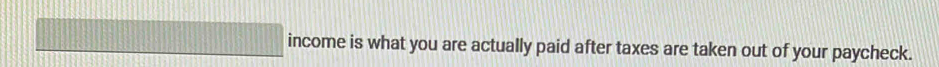 income is what you are actually paid after taxes are taken out of your paycheck.