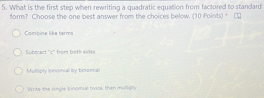 What is the first step when rewriting a quadratic equation from factored to standard
form? Choose the one best answer from the choices below. (10 Points) *
Combine like terms
Subtract "c" from both sides
Multiply binomial by binomial
Write the single binomial twice, then multiply