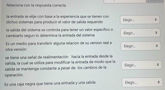 Relaciona con la respuesta correcta 
la entrada se elije con base a la experiencia que se tienen con 
dichos sistemas para producir el valor de salida requerido Elegir... 
la salida del sistema se controla para tener un valor especifico o Elegir... 
cambiarlo segun lo determina la entrada del sistema 
Es un medio para transferir alguna relacion de su version real a Elegir... 
otra versión 
se tiene una señal de realimentación hacia la entrada desde la 
salida, la cual se utiliza para modificar la entrada de modo que la 
salida se mantenga constante a pesar de los cambios de la Elegir... 
operación. 
Es una caja negra que tiene una entrada y una salida Elegir...