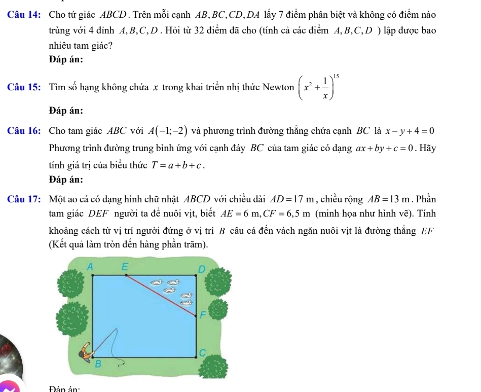 Cho tứ giác ABCD. Trên mỗi cạnh AB, BC, CD,DA lấy 7 điểm phân biệt và không có điểm nào 
trùng với 4 đỉnh A, B, C, D. Hỏi từ 32 điểm đã cho (tính cả các điểm A, B, C, D ) lập được bao 
nhiêu tam giác? 
Đáp án: 
Câu 15: Tìm số hạng không chứa x trong khai triển nhị thức Newton (x^2+ 1/x )^15
Đáp án: 
Câu 16: Cho tam giác ABC với A(-1;-2) và phương trình đường thăng chứa cạnh BC là x-y+4=0
Phương trình đường trung bình ứng với cạnh đáy BC của tam giác có dạng ax+by+c=0. Hãy 
tính giá trị của biểu thức T=a+b+c. 
Đáp án: 
Câu 17: Một ao cá có dạng hình chữ nhật ABCD với chiều dài AD=17m , chiều rộng AB=13m. Phần 
tam giác DEF người ta để nuôi vịt, biết AE=6m, CF=6,5m (minh họa như hình vẽ). Tính 
khoảng cách từ vị trí người đứng ở vị trí B câu cá đến vách ngăn nuôi vịt là đường thắng EF
(Kết quả làm tròn đến hàng phần trăm). 
Đán án: