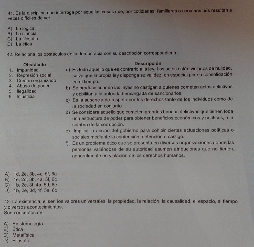 Es la disciplina que interroga por aquellas cosas que, por cotidianas, familiares o cercanas nos resultan a
veces difíciles de ver.
A) La lógica
B) La ciencia
C) La filosofía
D) La ética
42. Relaciona los obstáculos de la democracia con su descripción correspondiente.
Obstáculo Descripción
1. Impunidad a) Es todo aquello que es contrario a la ley. Los actos están viciados de nulidad,
2. Represión social salvo que la propía ley disponga su valídez, en especial por su consolidación
3. Crimen organizado en el tiempo.
4. Abuso de poder b) Se produce cuando las leyes no castigan a quienes cometen actos delictivos
5. Ilegalidad
6. Injusticia y debilitan a la autoridad encargada de sancionarlos.
c) Es la ausencia de respeto por los derechos tanto de los individuos como de
la sociedad en conjunto
d) Se considera aquello que cometen grandes bandas delictivas que tienen toda
una estructura de poder para obtener beneficios económicos y políticos, a la
sombra de la corrupción.
e) Implica la acción del gobierno para cohibir ciertas actuaciones políticas o
sociales mediante la contención, detención o castigo.
f) Es un problema ético que se presenta en diversas organizaciones donde las
personas valiéndose de su autoridad asumen atribuciones que no tienen,
generalmente en violación de los derechos humanos.
A) 1d, 2e, 3b, 4c, 5f, 6a
B) 1e, 2d, 3b, 4a, 5f, 6c
C) 1b, 2c, 3f, 4a, 5d, 6e
D) 1b, 2e, 3d, 4f, 5a, 6c
43. La existencia, el ser, los valores universales, la propiedad, la relación, la causalidad, el espacio, el tiempo
y diversos acontecimientos.
Son conceptos de:
A) Epistemología
B) Ética
C) Metafísica
D) Filosofía