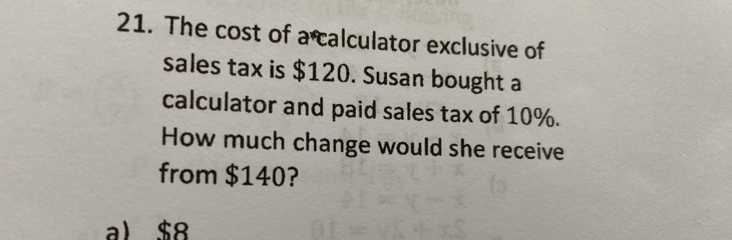 The cost of a calculator exclusive of
sales tax is $120. Susan bought a
calculator and paid sales tax of 10%.
How much change would she receive
from $140?
a) $8