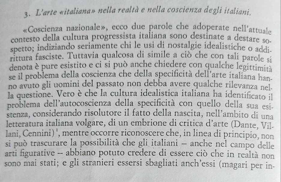 L’arte «italiana» nella realtà e nella coscienza degli italiani. 
«Coscienza nazionale», ecco due parole che adoperate nell’attuale 
contesto della cultura progressista italiana sono destinate a destare so- 
spetto; indiziando seriamente chi le usi di nostalgie idealistiche o addi- 
rittura fasciste. Tuttavia qualcosa di simile a ciò che con tali parole si 
denota è pure esistito e ci si può anche chiedere con qualche legittimità 
se il problema della coscienza che della specificità dell’arte italiana han- 
no avuto gli uomini del passato non debba avere qualche rilevanza nel 
la questione. Vero è che la cultura idealistica italiana ha identificato il 
problema dell'autocoscienza della specificità con quello della sua esi- 
stenza, considerando risolutore il fatto della nascita, nell’ambito di una 
letteratura italiana volgare, di un embrione di critica d’arte (Dante, Vil- 
lani, Cennini) ', mentre occorre riconoscere che, in linea di principio, non 
si può trascurare la possibilità che gli italiani - anche nel campo delle 
arti figurative -- abbiano potuto credere di essere ciò che in realtà non 
sono mai stati; e gli stranieri essersi sbagliati anch’essi (magari per in-