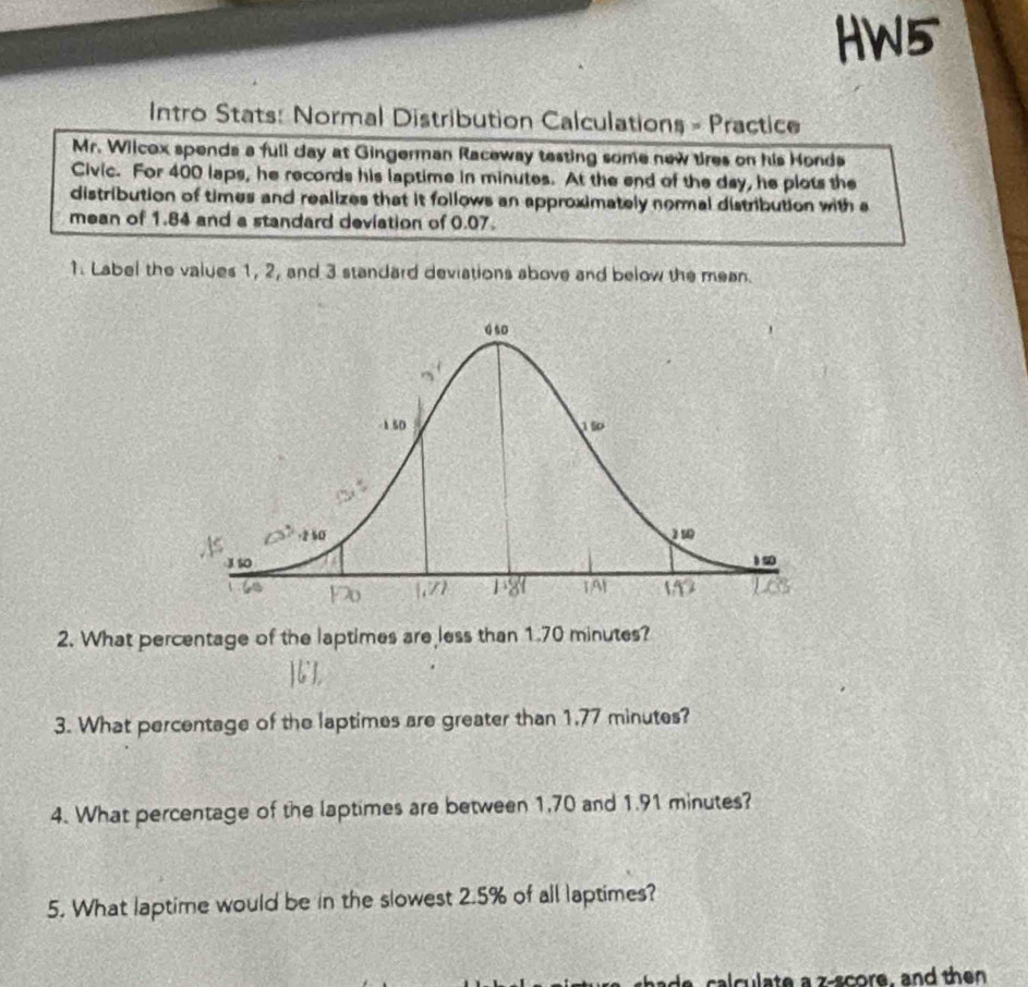 HW5 
Intro Stats: Normal Distribution Calculations = Practice 
Mr. Wilcox spends a full day at Gingerman Raceway testing some new tires on his Honds 
Civic. For 400 laps, he records his laptime in minutes. At the end of the day, he plots the 
distribution of times and realizes that it follows an approximately normal distribution with a 
mean of 1.84 and a standard deviation of 0.07. 
1. Label the values 1, 2, and 3 standard deviations above and below the mean. 
2. What percentage of the laptimes are less than 1.70 minutes? 
3. What percentage of the laptimes are greater than 1,77 minutes? 
4. What percentage of the laptimes are between 1,70 and 1.91 minutes? 
5. What laptime would be in the slowest 2.5% of all laptimes? 
a cal culate a z-score, and then