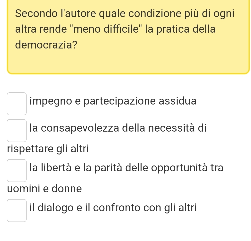 Secondo l'autore quale condizione più di ogni
altra rende "meno difficile" la pratica della
democrazia?
impegno e partecipazione assidua
la consapevolezza della necessità di
rispettare gli altri
la libertà e la parità delle opportunità tra
uomini e donne
il dialogo e il confronto con gli altri