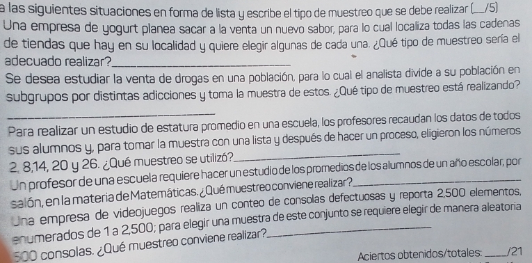 a las siguientes situaciones en forma de lista y escribe el tipo de muestreo que se debe realizar (__/5) 
Una empresa de yogurt planea sacar a la venta un nuevo sabor, para lo cual localiza todas las cadenas 
de tiendas que hay en su localidad y quiere elegir algunas de cada una. ¿Qué tipo de muestreo sería el 
adecuado realizar?_ 
Se desea estudiar la venta de drogas en una población, para lo cual el analista divide a su población en 
subgrupos por distintas adicciones y toma la muestra de estos. ¿Qué tipo de muestreo está realizando? 
_ 
Para realizar un estudio de estatura promedio en una escuela, los profesores recaudan los datos de todos 
_ 
sus alumnos y, para tomar la muestra con una lista y después de hacer un proceso, eligieron los números
2. 8, 14, 20 y 26. ¿Qué muestreo se utilizó? 
Un profesor de una escuela requiere hacer un estudio de los promedios de los alumnos de un año escolar, por 
salón, en la materia de Matemáticas. ¿Qué muestreo conviene realizar?. 
Una empresa de videojuegos realiza un conteo de consolas defectuosas y reporta 2,500 elementos, 
enumerados de 1 a 2,500; para elegir una muestra de este conjunto se requiere elegir de manera aleatoria
500 consolas. ¿Qué muestreo conviene realizar? 
Aciertos obtenidos/totales: _/21