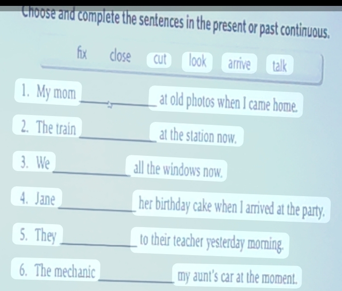 Choose and complete the sentences in the present or past continuous.
fx close cut look arrive talk
1. My mom at old photos when I came home.
2. The train _at the station now.
3. We_ all the windows now.
4. Jane _her birthday cake when I arrived at the party.
5. They_ to their teacher yesterday morning.
6. The mechanic _my aunt's car at the moment.