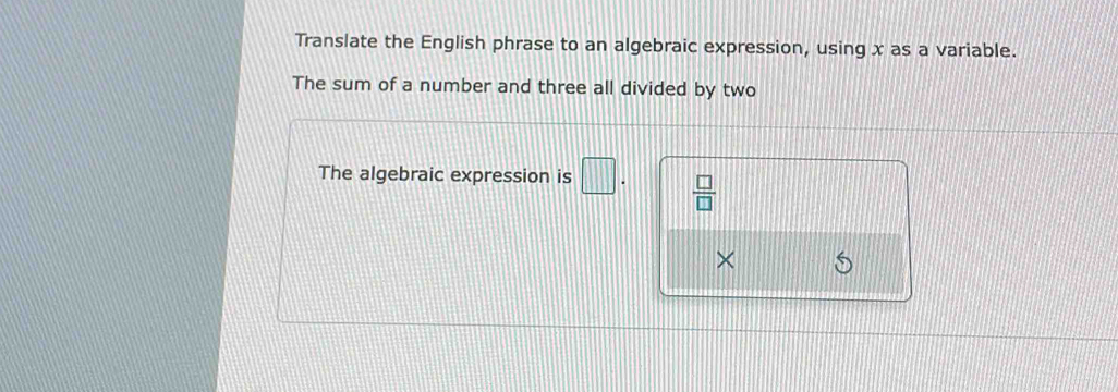 Translate the English phrase to an algebraic expression, using x as a variable. 
The sum of a number and three all divided by two 
The algebraic expression is □.  □ /□   
×