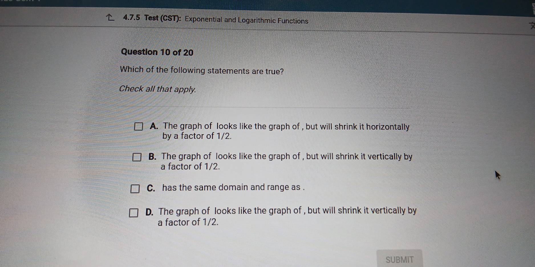 Test (CST): Exponential and Logarithmic Functions 
Question 10 of 20
Which of the following statements are true?
Check all that apply.
A. The graph of looks like the graph of , but will shrink it horizontally
by a factor of 1/2.
B. The graph of looks like the graph of , but will shrink it vertically by
a factor of 1/2.
C. has the same domain and range as .
D. The graph of looks like the graph of , but will shrink it vertically by
a factor of 1/2.
SUBMIT