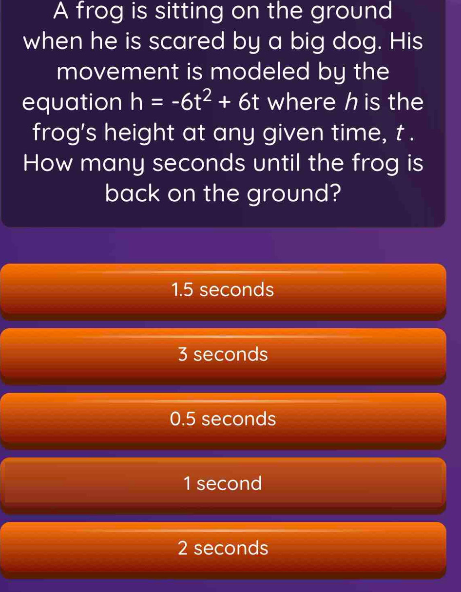 A frog is sitting on the ground
when he is scared by a big dog. His
movement is modeled by the
equation h=-6t^2+6t where h is the
frog's height at any given time, t.
How many seconds until the frog is
back on the ground?
1.5 seconds
3 seconds
0.5 seconds
1 second
2 seconds