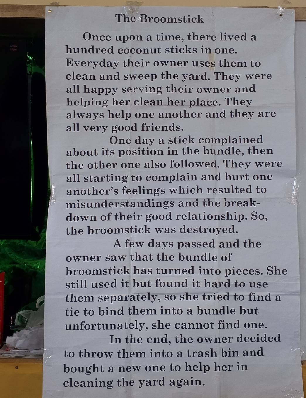 The Broomstick 
Once upon a time, there lived a 
hundred coconut sticks in one. 
Everyday their owner uses them to 
clean and sweep the yard. They were 
all happy serving their owner and 
helping her clean her place. They 
always help one another and they are 
all very good friends. 
One day a stick complained 
about its position in the bundle, then 
the other one also followed. They were 
all starting to complain and hurt one 
another’s feelings which resulted to 
misunderstandings and the break- 
down of their good relationship. So, 
the broomstick was destroyed. 
A few days passed and the 
owner saw that the bundle of 
broomstick has turned into pieces. She 
still used it but found it hard to use 
them separately, so she tried to find a 
tie to bind them into a bundle but 
unfortunately, she cannot find one. 
In the end, the owner decided 
to throw them into a trash bin and 
bought a new one to help her in 
cleaning the yard again.