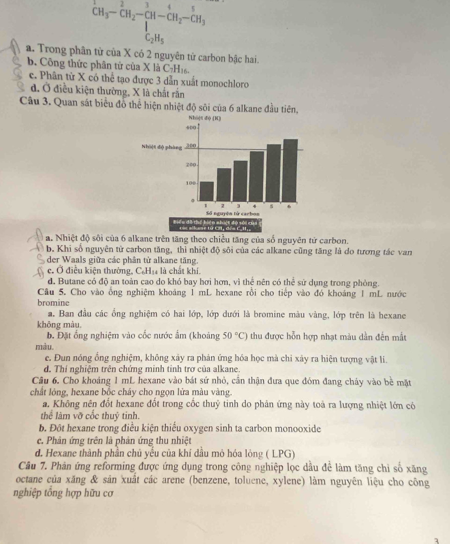 ^+CH_3-^2CH_2-CH-H_([-)^5H_2-C_2H_5
a. Trong phân tử của X có 2 nguyên tử carbon bậc hai.
b. Công thức phân tứ của X là C_7H_16.
c. Phân từ X có thể tạo được 3 dẫn xuất monochloro
d. Ở điều kiện thường, X là chất rắn
Câu 3. Quan sát biểu đồ thể hiện nhiệt độ sôi của 6 alkane đầu tiên,
a. Nhiệt độ sôi của 6 alkane trên tăng theo chiều tăng của số nguyên tử carbon.
b. Khi số nguyên tử carbon tăng, thì nhiệt độ sôi của các alkane cũng tăng là do tương tác van
der Waals giữa các phân tử alkane tăng.
c. Ở điều kiện thường, C₆H₁4 là chất khí.
d. Butane có độ an toàn cao do khó bay hơi hơn, vì thể nên có thể sử dụng trong phòng.
Câu 5. Cho vào ống nghiệm khoảng 1 mL hexane rồi cho tiếp vào đó khoảng 1 mL nước
bromine
a. Ban đầu các ổng nghiệm có hai lớp, lớp dưới là bromine màu vàng, lớp trên là hexane
không màu.
b. Đặt ổng nghiệm vào cốc nước ẩm (khoảng 50°C) thu được hỗn hợp nhạt màu dần đến mất
màu.
c. Đun nóng ổng nghiệm, không xảy ra phản ứng hóa học mà chỉ xảy ra hiện tượng vật lí.
d. Thí nghiệm trên chứng minh tinh trơ của alkane.
Câu 6. Cho khoảng 1 mL hexane vào bát sứ nhỏ, cần thận đưa que đóm đang cháy vào bề mặt
chất lỏng, hexane bốc cháy cho ngọn lửa màu vàng.
a. Không nên đốt hexane đốt trong cốc thuỷ tinh do phản ứng này toả ra lượng nhiệt lớn có
thể làm vỡ cốc thuỷ tinh.
b. Đôt hexane trong điều kiện thiếu oxygen sinh ta carbon monooxide
c. Phản ứng trên là phản ứng thu nhiệt
d. Hexane thành phần chủ yếu của khí dầu mỏ hóa lỏng ( LPG)
Câu 7. Phản ứng reforming được ứng dụng trong công nghiệp lọc dầu đề làm tăng chỉ số xăng
octane của xăng & sản xuất các arene (benzene, toluene, xylene) làm nguyên liệu cho công
nghiệp tổng hợp hữu cơ