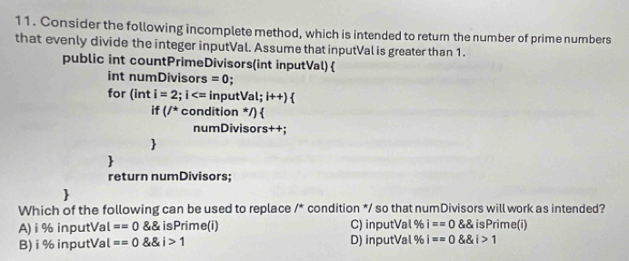 Consider the following incomplete method, which is intended to return the number of prime numbers
that evenly divide the integer inputVal. Assume that inputVal is greater than 1.
public int countPrimeDivisors(int inputVal)
int numDivisors =0.
for (int i=2;i inputVa l;i++) 
if (/^*c condition */)
numDivisors++;


return numDivisors;

Which of the following can be used to replace /* condition */ so that numDivisors will work as intended?
A) i % inputVal ==0  isPrime(i) C) inputVal % i==0 isPrime(i)
B) i % inputVal ==0 i>1 D) inputVal % i==0 i>1