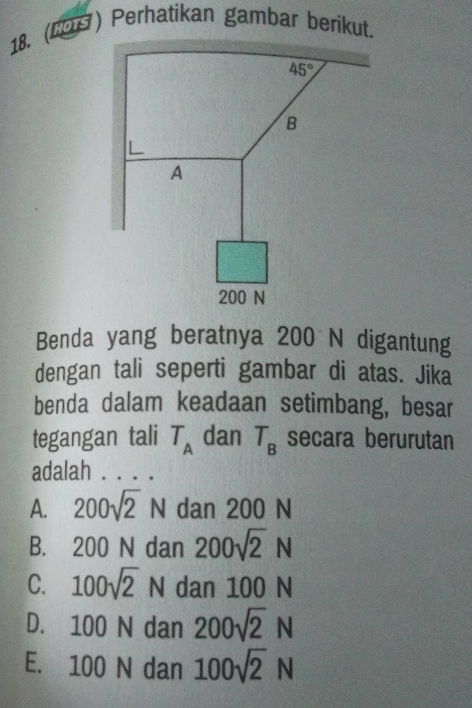 (LOS) Perhatikan gambar berikut.
Benda yang beratnya 200 N digantung
dengan tali seperti gambar di atas. Jika
benda dalam keadaan setimbang, besar
tegangan tali T_A dan T_B secara berurutan
adalah . . . .
A. 200sqrt(2)N dan 200 N
B. 200 N dan 200sqrt(2)N
C. 100sqrt(2)N dan 100 N
D. 100 N dan 200sqrt(2)N
E. 100 N dan 100sqrt(2)N