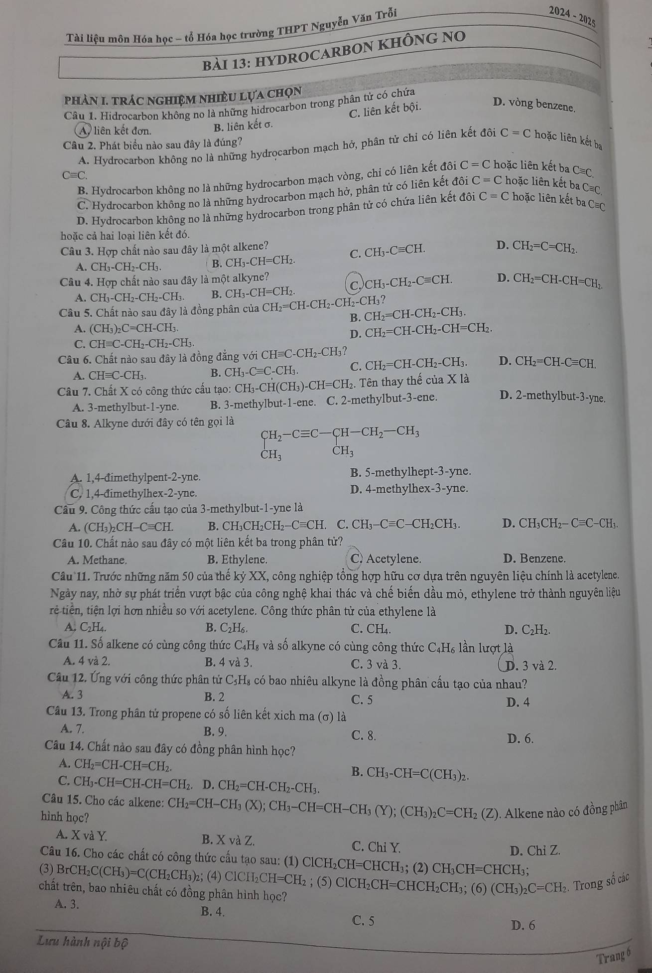 Tài liệu môn Hóa học - tổ Hóa học trường THPT Nguyễn Văn Trỗi
2024-2025
bài 13: hYDROCARBON KHÔNG No
phàN I. trác nghiệm nhiềU lựa chọn
Câu 1. Hidrocarbon không no là những hidrocarbon trong phân tử có chứa
D. vòng benzene.
A liên kết đơn.
B. liên kết σ. C. liên kết bội.
Câu 2. Phát biểu nào sau đây là đúng?
A. Hydrocarbon không no là những hydrocarbon mạch hở, phân tử chỉ có liên kết đôi C=C hoặc liên kết ba
Cequiv C.
B. Hydrocarbon không no là những hydrocarbon mạch vòng, chỉ có liên kết đôi C=C hoặc liên kết ba Cequiv C,
C. Hydrocarbon không no là những hydrocarbon mạch hở, phân tử có liên kết đôi C=C hoặc liên kết ba Cequiv C 、
D. Hydrocarbon không no là những hydrocarbon trong phân tử có chứa liên kết dhat oi C=C hoặc liên kết ba C=0
hoặc cả hai loại liên kết đó.
Câu 3. Hợp chất nào sau đây là một alkene?
C. CH_3-Cequiv CH.
D. CH_2=C=CH_2.
A. CH_3-CH_2-CH_3. B. CH_3-CH=CH_2.
Câu 4. Hợp chất nào sau đây là một alkyne? D. CH_2=CH-CH=CH_2.
C CH_3-CH_2-Cequiv CH.
A. CH_3-CH_2-CH_2-CH_3. B. CH_3-CH=CH_2.
Câu 5. Chất nào sau đây là đồng phân của CH_2=CH-CH_2-CH_2-CH_3 CH_2=CH-CH_2-CH_3.
B.
A. (CH_3)_2C=CH-CH_3.
D. CH_2=CH-CH_2-CH=CH_2.
C. CHequiv C-CH_2-CH_2-CH_3.
Câu 6. Chất nào sau đây là đồng đẳng với ( CHequiv C-CH_2-CH_3?
A. CHequiv C-CH_3. B. CH_3-Cequiv C-CH_3. C. CH_2=CH-CH_2-CH_3. D. CH_2=CH-Cequiv CH.
Câu 7. Chất X có công thức cấu tạo: CH_3-CH(CH_3)-CH=CH_2. Tên thay thế cuaX1
A. 3-methylbut-1-yne. B. 3-methylbut-1-ene. C. 2-methylbut-3-ene.
D. 2-methylbut-3-yne.
Câu 8. Alkyne dưới đây có tên gọi là
CH_2-Cequiv C-CH-CH_2-CH_3
CH_3 CH_3
A. 1,4-đimethylpent-2-yne. B. 5-methylhep t-3 3-yne.
C. 1,4-đimethylhex-2-yne. D. 4-methylhex-3-yne.
Câu 9. Công thức cấu tạo của 3-methylbut-1-yne là
A. (CH_3)_2CH-Cequiv CH. B. CH₃CH₂CH₂− Cequiv CH. C. CH_3-Cequiv C-CH_2CH_3. D. CH_3CH_2-Cequiv C-CH_3.
Câu 10. Chất nào sau đây có một liên kết ba trong phân tử?
A. Methane. B. Ethylene. C. Acetylene. D. Benzene.
Cầu 11. Trước những năm 50 của thế kỷ XX, công nghiệp tổng hợp hữu cơ dựa trên nguyên liệu chính là acetylene.
Ngày nay, nhờ sự phát triển vượt bậc của công nghệ khai thác và chế biến dầu mỏ, ethylene trở thành nguyên liệu
trê tiên, tiện lợi hơn nhiều so với acetylene. Công thức phân tử của ethylene là
A. C₂H₄. B. C₂H₆. C. CH₄. D. C_2H_2.
Câu 11. Số alkene có cùng công thức C₄H₈ và số alkyne có cùng công thức C_4H slần lượt là
A. 4 và 2. B. 4 và 3. C. 3 và 3. D. 3 và 2.
Câu 12. Ứng với công thức phân tử C₃H₈ có bao nhiêu alkyne là đồng phân cấu tạo của nhau?
A. 3 B. 2
C. 5 D. 4
Câu 13. Trong phân tử propene có số liên kết xich ma (σ) là
A. 7. B. 9. C. 8.
D. 6.
Câu 14. Chất nào sau đây có đồng phân hình học?
A. CH_2=CH-CH=CH_2.
B. CH_3-CH=C(CH_3)_2.
C. CH_3-CH=CH-CH=CH_2. D.CH_2=CH-CH_2-CH_3.
Câu 15. Cho các alkene: CH_2=CH-CH_3(X);CH_3-CH=CH-CH_3(Y);(CH_3)_2C=CH_2(Z (Z). Alkene nào có đồng phân
hình học?
A. XvaY B. X và Z. C. Chi Y.
D. Chi Z.
Câu 16. Cho các chất có công thức cấu tạo sau: (1) ClCH₂CH=CHCH₃; (2) 6 CH_3CH=CHCH [:
(3) BrCH_2C(CH_3)=C(CH_2CH_3) )  Cl I_2CH=CH_2 ) _2CH=CHCH_2CH_3;(6)(CH_3)_2C=CH 2. Trong số các
chất trên, bao nhiêu chất có đồng phân hình học?
A. 3. B. 4.
C. 5
D. 6
Lưu hành nội bộ
Trang 6