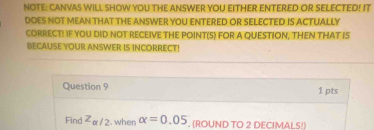 NOTE: CANVAS WILL SHOW YOU THE ANSWER YOU EITHER ENTERED OR SELECTED! IT 
DOES NOT MEAN THAT THE ANSWER YOU ENTERED OR SELECTED IS ACTUALLY 
CORRECT! IF YOU DID NOT RECEIVE THE POINT(S) FOR A QUESTION, THEN THAT IS 
BECAUSE YOUR ANSWER IS INCORRECT! 
Question 9 1 pts 
Find z_alpha /2. when alpha =0.05. (ROUND TO 2 DECIMALS!)