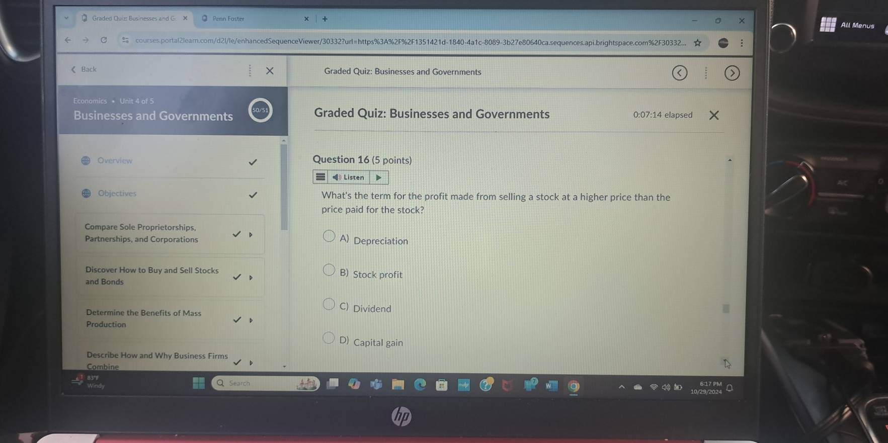 Graded Quiz: Businesses and G × Penn Foster
All Menus
C courses.portal2learn.com/d2l/le/enhancedSequenceViewer/30332?url=https%3A%2F%2F1351421d-1840-4a1c-8089-3b27e80640ca.sequences.api.brightspace.com%2F30332...
《 Back Y Graded Quiz: Businesses and Governments
Economics * Unit 4 of 5
Businesses and Governments Graded Quiz: Businesses and Governments 0:07:14 elapsed
Overview Question 16 (5 points)
《 Listen
Objectives What's the term for the profit made from selling a stock at a higher price than the
price paid for the stock?
Compare Sole Proprietorships,
Partnerships, and Corporations A) Depreciation
Discover How to Buy and Sell Stocks B) Stock profit
and Bonds
C) Dividend
Determine the Benefits of Mass
Production
D) Capital gain
Describe How and Why Business Firms
Combine
Q Search