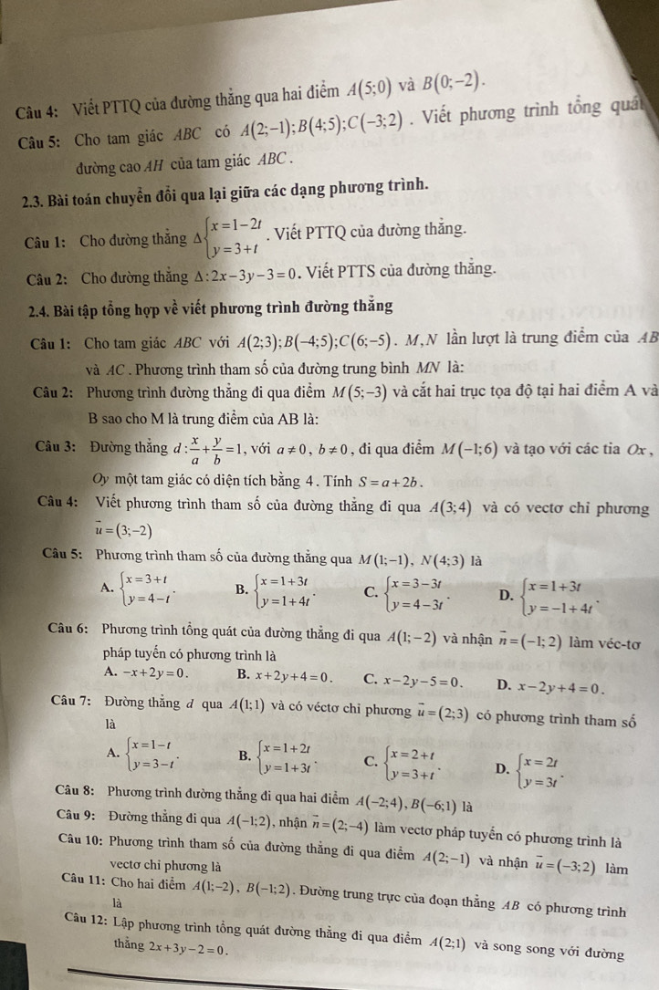 Viết PTTQ của đường thẳng qua hai điểm A(5;0) và B(0;-2).
Câu 5: Cho tam giác ABC có A(2;-1);B(4;5);C(-3;2).  Viết phương trình tổng quát
đường cao AH của tam giác ABC .
2.3. Bài toán chuyển đổi qua lại giữa các dạng phương trình.
Câu 1: Cho đường thắng △ beginarrayl x=1-2t y=3+tendarray.. Viết PTTQ của đường thắng.
Câu 2: Cho đường thắng △ :2x-3y-3=0. Viết PTTS của đường thắng.
2.4. Bài tập tổng hợp về viết phương trình đường thắng
Câu 1: Cho tam giác ABC với A(2;3);B(-4;5);C(6;-5). M,N lần lượt là trung điểm của AB
và AC . Phương trình tham số của đường trung bình MN là:
Câu 2: Phương trình đường thẳng đi qua điểm M(5;-3) và cắt hai trục tọa độ tại hai điểm A và
B sao cho M là trung điểm của AB là:
Câu 3: Đường thẳng d: x/a + y/b =1 , với a!= 0,b!= 0 , đi qua điểm M(-1;6) và tạo với các tia Ox ,
Oy một tam giác có diện tích bằng 4. Tính S=a+2b.
Câu 4: Viết phương trình tham số của đường thẳng đi qua A(3;4) và có vectơ chỉ phương
vector u=(3;-2)
Câu 5:  Phương trình tham số của đường thẳng qua M(1;-1),N(4;3) là
A. beginarrayl x=3+t y=4-tendarray. . B. beginarrayl x=1+3t y=1+4tendarray. . C. beginarrayl x=3-3t y=4-3tendarray. . D. beginarrayl x=1+3t y=-1+4tendarray. .
Câu 6: Phương trình tổng quát của đường thẳng đi qua A(1;-2) và nhận vector n=(-1;2) làm véc-tơ
pháp tuyến có phương trình là
A. -x+2y=0. B. x+2y+4=0. C. x-2y-5=0. D. x-2y+4=0.
Câu 7: Đường thẳng đ qua A(1;1) và có véctơ chỉ phương vector u=(2;3) có phương trình tham số
là
A. beginarrayl x=1-t y=3-tendarray. . B. beginarrayl x=1+2t y=1+3tendarray. . C. beginarrayl x=2+t y=3+tendarray. . D. beginarrayl x=2t y=3tendarray. .
Câu 8: Phương trình đường thẳng đi qua hai điểm A(-2;4),B(-6;1) là
Câu 9: Đường thẳng đi qua A(-1;2) , nhận vector n=(2;-4) làm vectơ pháp tuyển có phương trình là
Câu 10: Phương trình tham số của đường thẳng đi qua điểm A(2;-1) và nhận vector u=(-3;2) làm
vectơ chỉ phương là
Câu 11: Cho hai điểm A(1;-2),B(-1;2) , Đường trung trực của đoạn thẳng AB có phương trình
là
Câu 12: Lập phương trình tổng quát đường thẳng đi qua điểm A(2;1) và song song với đường
thắng 2x+3y-2=0.