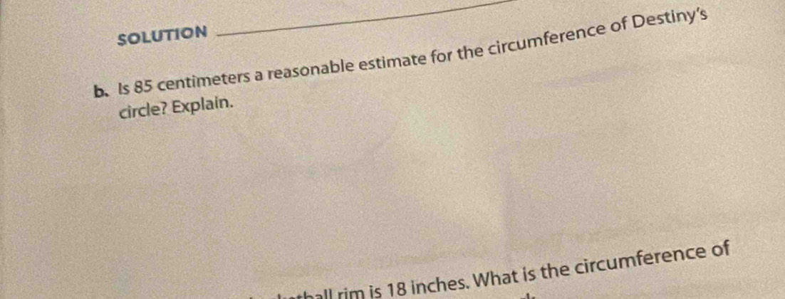 SOLUTION 
_ 
b.Is 85 centimeters a reasonable estimate for the circumference of Destiny's 
circle? Explain. 
thall rim is 18 inches. What is the circumference of