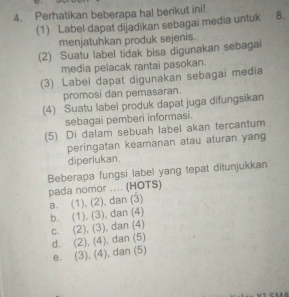 Perhatikan beberapa hal berikut ini!
(1) Label dapat dijądikan sebagai media untuk 8.
menjatuhkan produk sejenis.
(2) Suatu label tidak bisa digunakan sebagai
media pelacak rantai pasokan.
(3) Label dapat digunakan sebagai media
promosi dan pemasaran.
(4) Suatu label produk dapat juga difungsikan
sebagai pemberi informasi.
(5) Di dalam sebuah label akan tercantum
peringatan keamanan atau aturan yang
diperlukan.
Beberapa fungsi label yang tepat ditunjukkan
pada nomor .... (HOTS)
a. (1), (2) , dan (3)
b. (1) (3) , dan (4)
C. (2), (3) , dan (4)
d. (2),(4) , dan (5)
e. (3) (4 , dan (5)