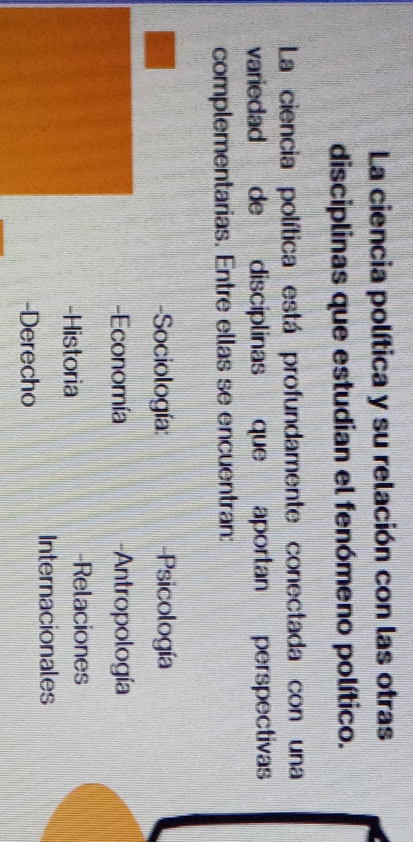La ciencia política y su relación con las otras
disciplinas que estudian el fenómeno político.
La ciencia política está profundamente conectada con una
variedad de disciplinas que aportan perspectivas
complementarias. Entre ellas se encuentran:
-Sociología: -Psicología
-Economía -Antropología
-Historia
-Relaciones
Internacionales
-Derecho
