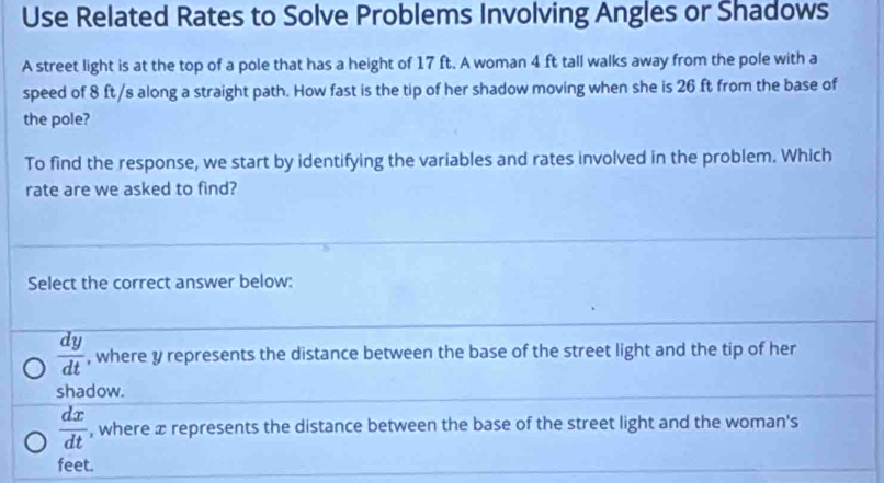 Use Related Rates to Solve Problems Involving Angles or Shadows
A street light is at the top of a pole that has a height of 17 ft. A woman 4 ft tall walks away from the pole with a
speed of 8 ft/s along a straight path. How fast is the tip of her shadow moving when she is 26 ft from the base of
the pole?
To find the response, we start by identifying the variables and rates involved in the problem. Which
rate are we asked to find?
Select the correct answer below:
 dy/dt  , where y represents the distance between the base of the street light and the tip of her
shadow.
 dx/dt  , where æ represents the distance between the base of the street light and the woman's
feet.