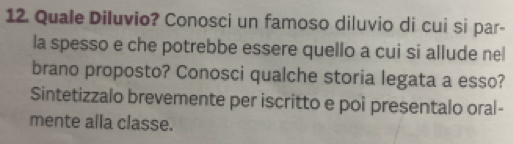 Quale Diluvio? Conosci un famoso diluvio di cui si par- 
la spesso e che potrebbe essere quello a cui si allude nel 
brano proposto? Conosci qualche storia legata a esso? 
Sintetizzalo brevemente per iscritto e poi presentalo oral- 
mente alla classe.