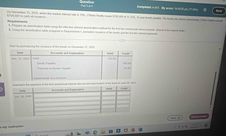 Question 
Part 3 of 4 Completed: 4 of 5 My score: 19.42/25 pts (77.69%) Save 
On December 31, 2025, when the market interest rate is 10%, O'Brien Really issues $700,000 of 11.25%, 10-year bonds payable. The bonds pay inferest semannually. O'Brien Really renment $754,591 in cash at issuance 
Requirements 
1. Prepare an amortization table using the effective interest amortization method for the first two semiannual interest periods. (Round to the nearest doller) 
2. Using the amortization table prepared in Requirement 1, journalize issuance of the bonds and the first two interest payments. 
Start by journalizing the issuance of the bo 
terest amount and amortization of the bend on June 30, 2026 
Clear all Check amn 
k my instructor