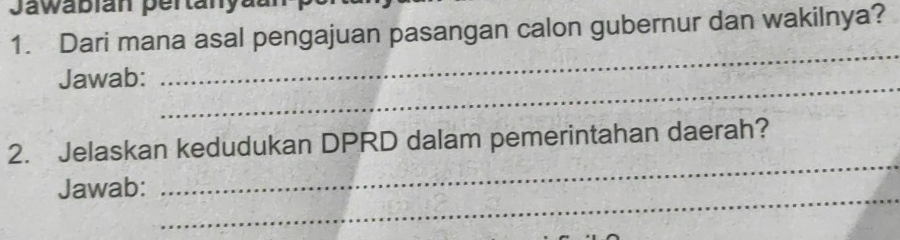 Jawabian pertanyaun 
1. Dari mana asal pengajuan pasangan calon gubernur dan wakilnya? 
_ 
_ 
Jawab: 
_ 
2. Jelaskan kedudukan DPRD dalam pemerintahan daerah? 
_ 
Jawab: