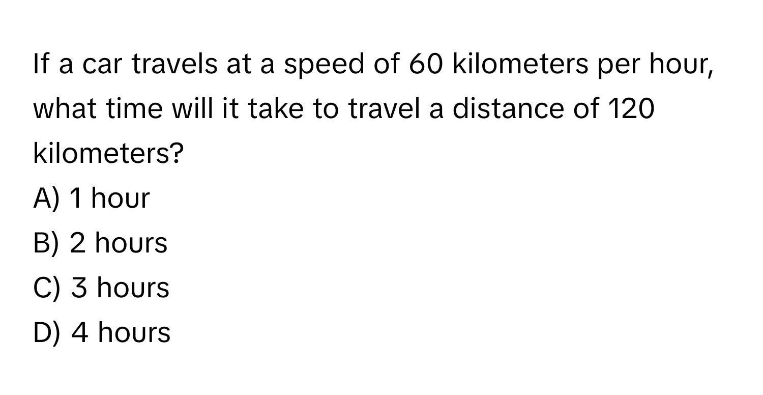 If a car travels at a speed of 60 kilometers per hour, what time will it take to travel a distance of 120 kilometers?
A) 1 hour
B) 2 hours
C) 3 hours
D) 4 hours