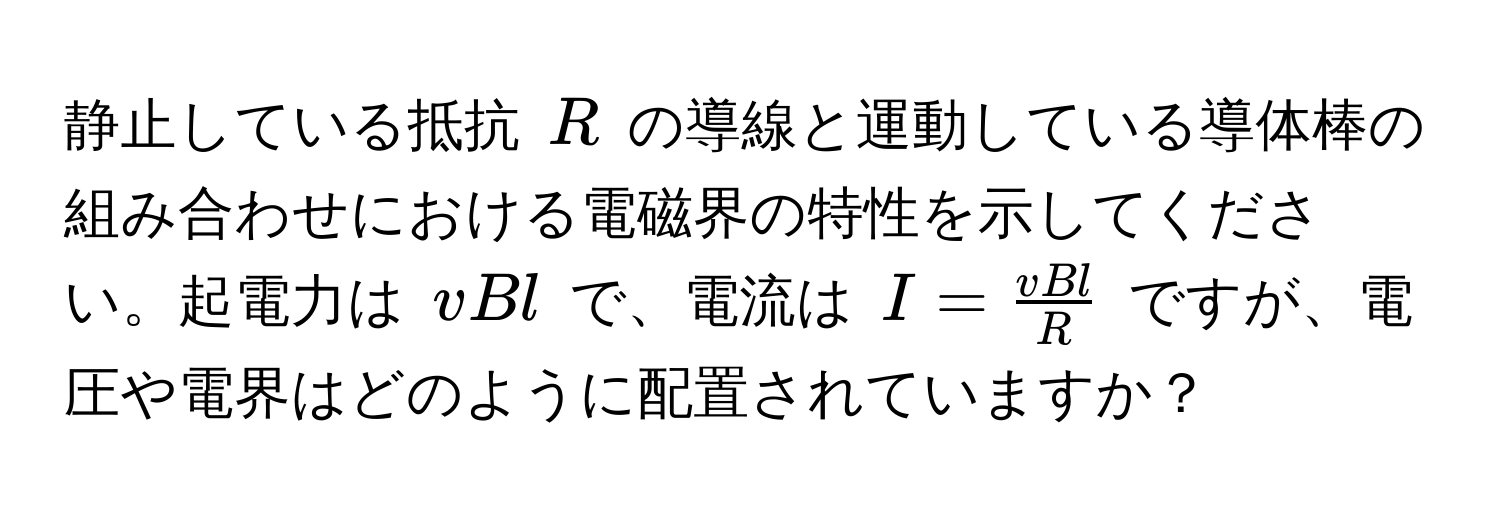 静止している抵抗 $R$ の導線と運動している導体棒の組み合わせにおける電磁界の特性を示してください。起電力は $vBl$ で、電流は $I =  vBl/R $ ですが、電圧や電界はどのように配置されていますか？