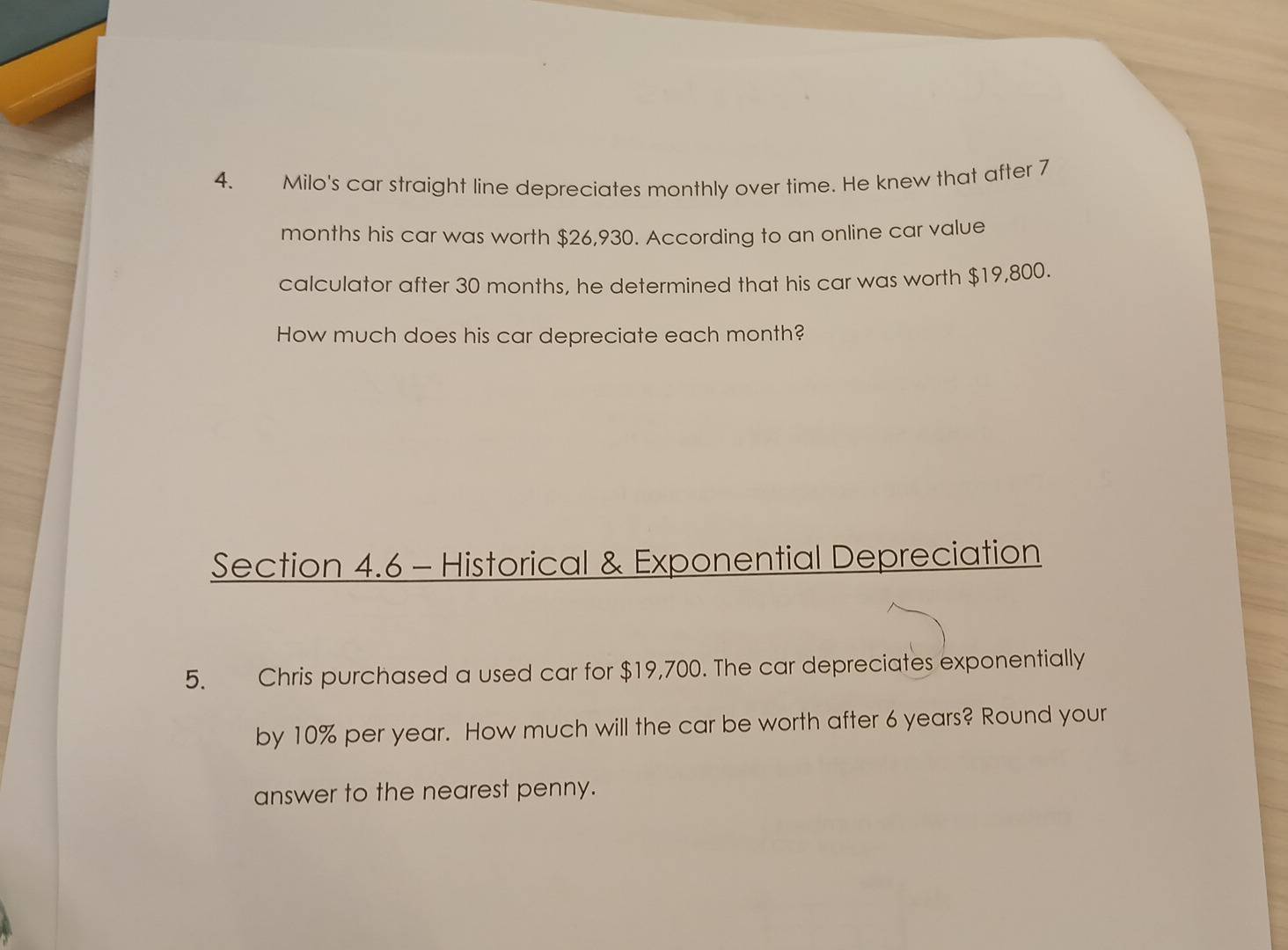 Milo's car straight line depreciates monthly over time. He knew that after 7
months his car was worth $26,930. According to an online car value 
calculator after 30 months, he determined that his car was worth $19,800. 
How much does his car depreciate each month? 
Section 4.6 - Historical & Exponential Depreciation 
5. Chris purchased a used car for $19,700. The car depreciates exponentially 
by 10% per year. How much will the car be worth after 6 years? Round your 
answer to the nearest penny.