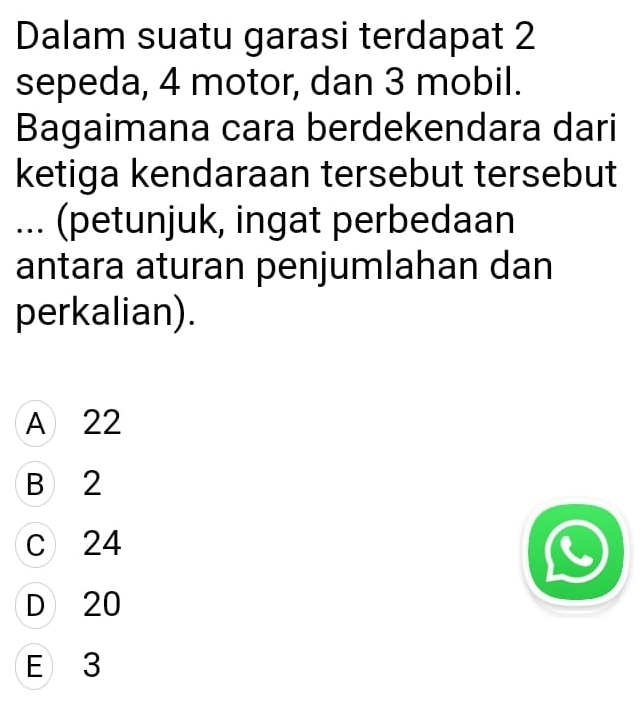 Dalam suatu garasi terdapat 2
sepeda, 4 motor, dan 3 mobil.
Bagaimana cara berdekendara dari
ketiga kendaraan tersebut tersebut
... (petunjuk, ingat perbedaan
antara aturan penjumlahan dan
perkalian).
A 22
B 2
c 24
D 20
E 3