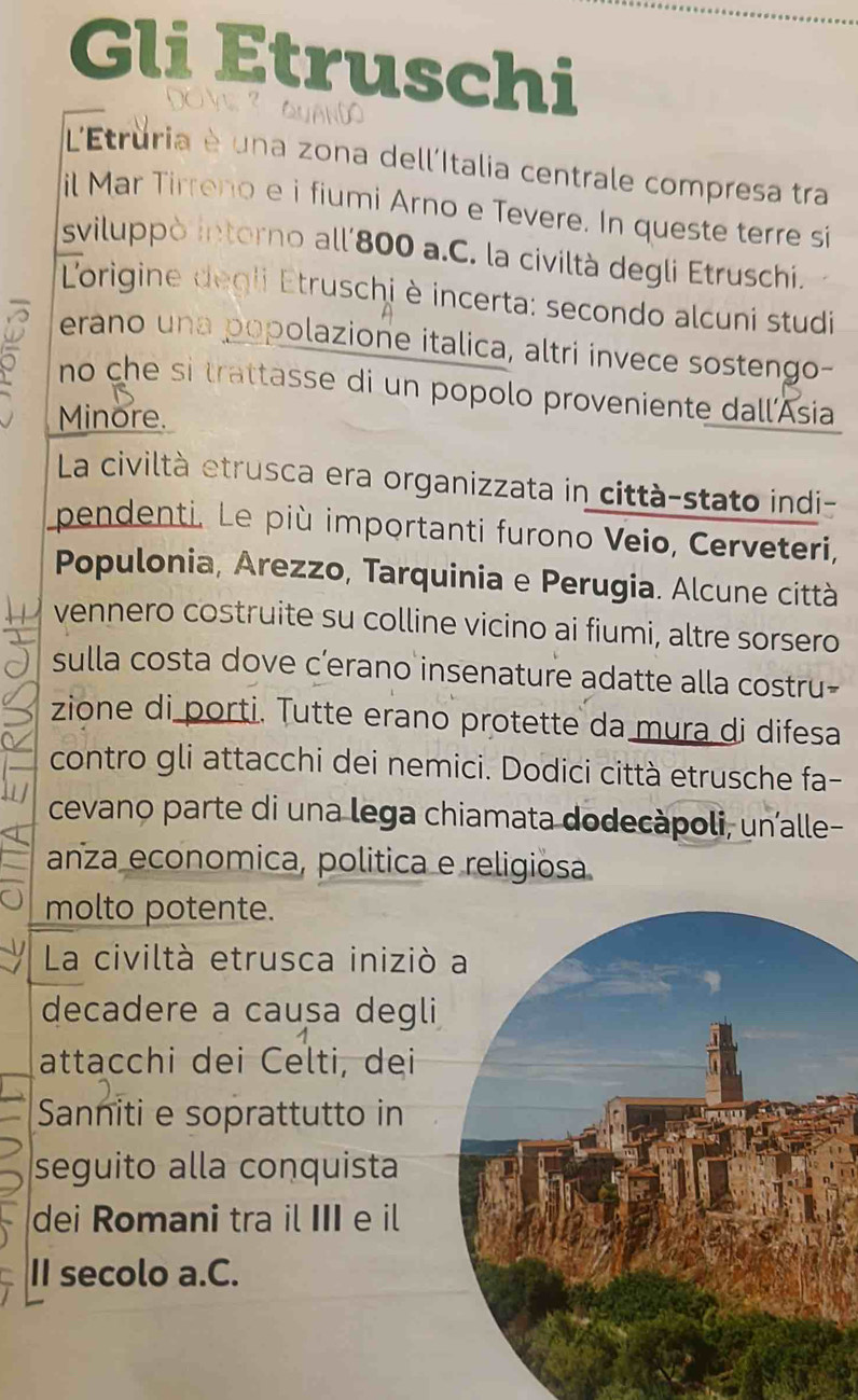 Gli Etruschi 
DO V ? QuAnD 
L'Etruria è una zona dell'Italia centrale compresa tra 
il Mar Tirreno e i fiumi Arno e Tevere. In queste terre si 
sviluppò intorno all'800 a.C. la civiltà degli Etruschi. 
L'origine degli Etruschi è incerta: secondo alcuni studi 
D erano una popolazione italica, altri invece sostengo- 
。 no che si trattasse di un popolo proveniente dall'Asia 
Minore. 
La civiltà etrusca era organizzata in città-stato indi- 
pendenti. Le più importanti furono Veio, Cerveteri, 
Populonia, Arezzo, Tarquinia e Perugia. Alcune città 
vennero costruite su colline vicino ai fiumi, altre sorsero 
sulla costa dove c’erano insenature adatte alla costru- 
zione di porti. Tutte erano protette da mura di difesa 
contro gli attacchi dei nemici. Dodici città etrusche fa- 
cevano parte di una lega chiamata dodecàpoli, unalle- 
anza economica, politica e religiosa 
molto potente. 
La civiltà etrusca iniziò 
decadere a causa degli 
attacchi dei Celti, dei 
Sanniti e soprattutto in 
seguito alla conquista 
dei Romani tra il III e il 
II secolo a.C.