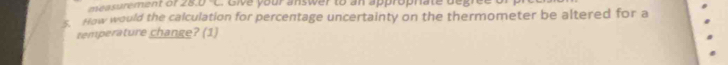 measurement of 28.0°C
s How would the calculation for percentage uncertainty on the thermometer be altered for a 
temperature change? (1)