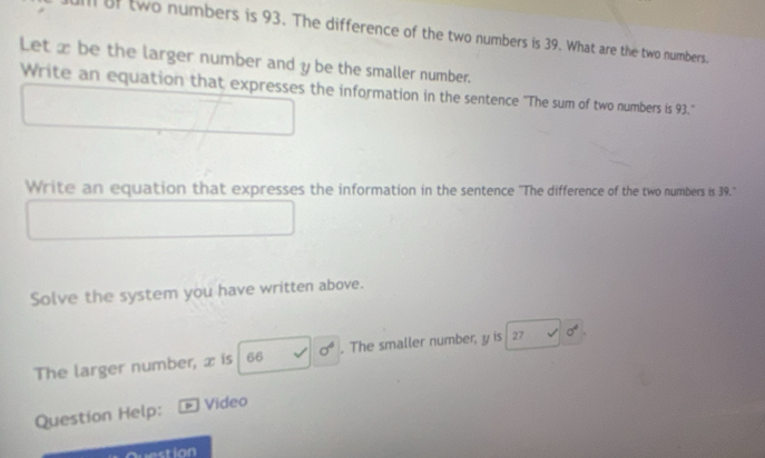 uill of two numbers is 93. The difference of the two numbers is 39. What are the two numbers. 
Let x be the larger number and y be the smaller number. 
Write an equation that expresses the information in the sentence "The sum of two numbers is 93." 
Write an equation that expresses the information in the sentence ''The difference of the two numbers is 39.' 
Solve the system you have written above. 
The larger number, x is 66 sigma^4. The smaller number, y is 27 sigma^4
Question Help: Video 
stion