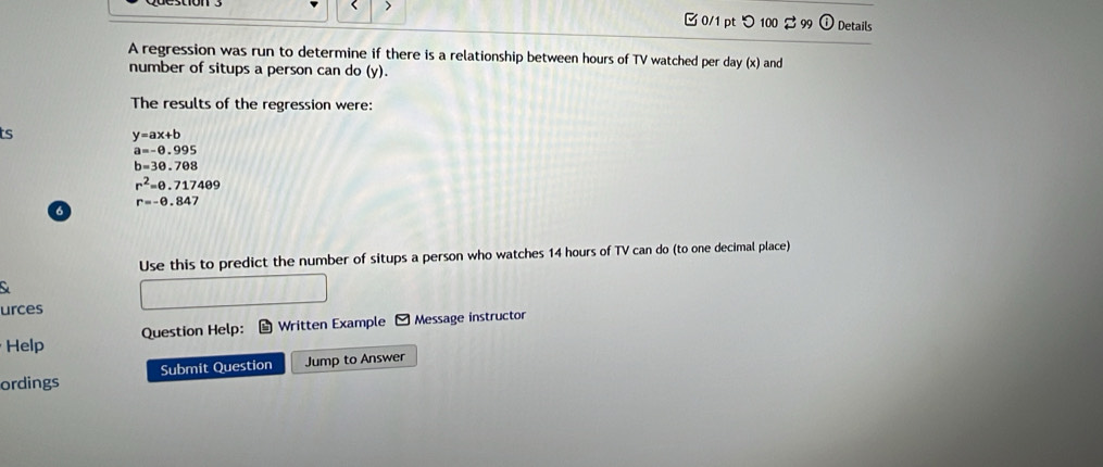 > 
□0/1 pt つ 100 $ 99 Details 
A regression was run to determine if there is a relationship between hours of TV watched per day (x) and 
number of situps a person can do (y). 
The results of the regression were: 
ts
y=ax+b
a=-0.995
b=30.708
r^2=θ .717409
r=-θ .847
6 
Use this to predict the number of situps a person who watches 14 hours of TV can do (to one decimal place) 
C 
urces 
Help Question Help: Written Example - Message instructor 
ordings Submit Question Jump to Answer