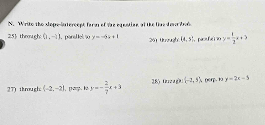 Write the slope-intercept form of the equation of the line described. 
25) through: (1,-1) , parallel to y=-6x+1 26) through: (4,5). parallel to y= 1/2 x+3
27) through: (-2,-2) , perp. to y=- 2/7 x+3 28) through: (-2,5) , perp. to y=2x-5