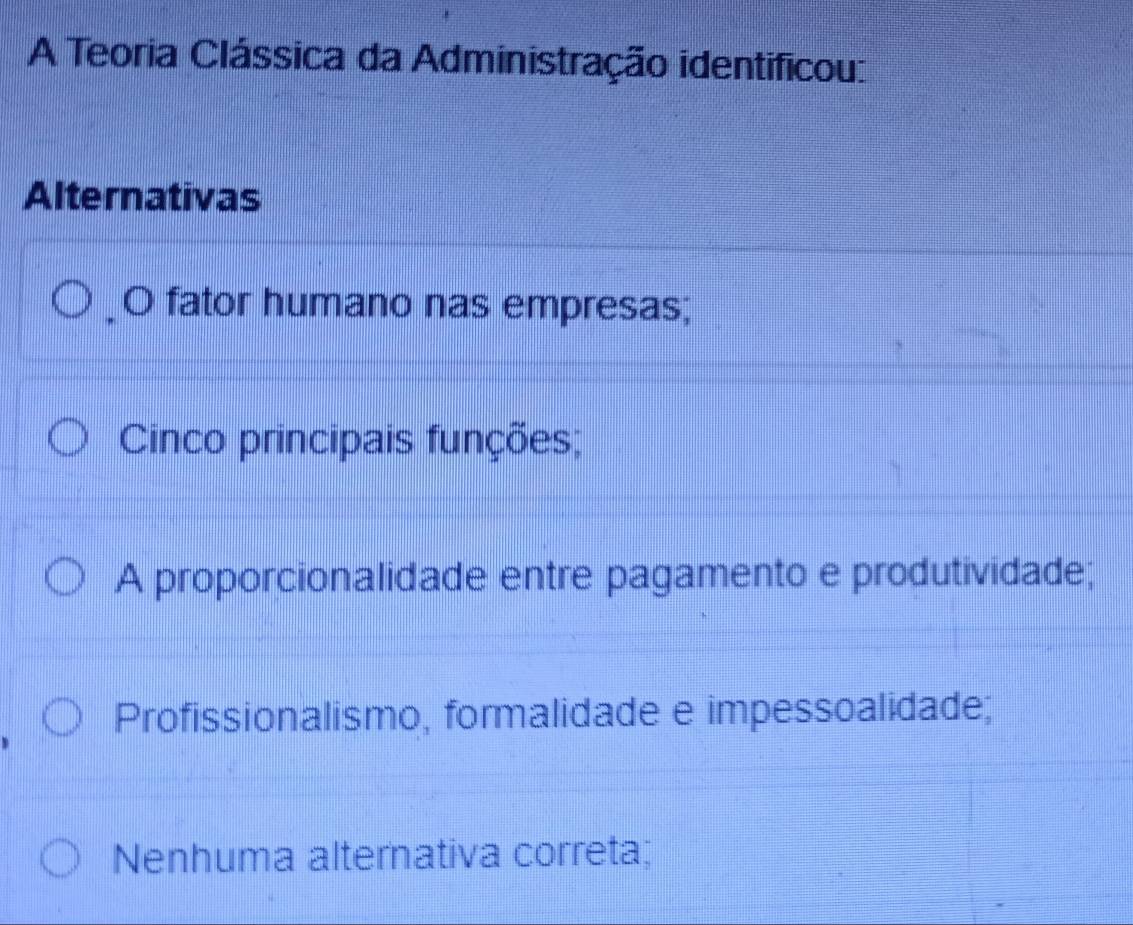 A Teoria Clássica da Administração identificou:
Alternativas
O fator humano nas empresas;
Cinco principais funções;
A proporcionalidade entre pagamento e produtividade;
Profissionalismo, formalidade e impessoalidade;
Nenhuma alternativa correta;