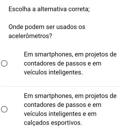 Escolha a alternativa correta;
Onde podem ser usados os
acelerômetros?
Em smartphones, em projetos de
contadores de passos e em
veículos inteligentes.
Em smartphones, em projetos de
contadores de passos e em
veículos inteligentes e em
calçados esportivos.