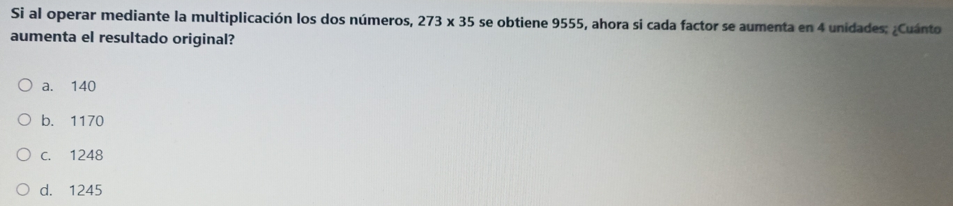 Si al operar mediante la multiplicación los dos números, 273* 35 se obtiene 9555, ahora si cada factor se aumenta en 4 unidades: ¿Cuánto
aumenta el resultado original?
a. 140
b. 1170
c. 1248
d. 1245