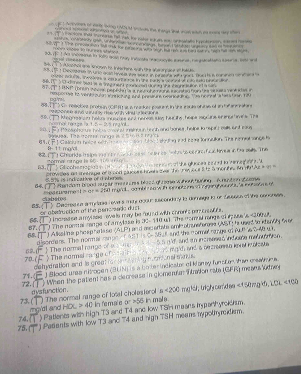 a ) Activices of delly lving (ADLa) include the things that most edun do every day ofan
without special attention or afforl.
) Factore that increase fall risk for older adults are: orthostatic hypotension, altared manist
status, Unsteady gaft, unfamaiar surroundings, bawel / bladder urdency and or frquency
S20) The precaution fall risk for patients with high fall risk are bad alarm, high fall risk signs,
room close to nurses station.
53. ()  ) An increase in folic acid may indicate macrocytic anemia, megaloblastic anema, liver and
renal disease.
54. (1) Alcohol are known to interfere with the absorplian of felate.
55. ()  ) Decrease in unc acid fevels are seen in patients with gout. Gout is a common condition in
older adults, involves a disturbance in the body's control of unc acid production.
58. 1 ) D-dimer test is a fragment produced during the degradation of a clot.
57.( ) BNP (orain neural peptide) is a neurohormone secreted from the cardiac ventrictes in
response to ventricular stretching and pressure overloading. The normal is less than 100
pg/mi.
58.( ) C- reactive protein (CPR) is a marker present in the acute phase of an Inflammatory
response and usually rise with viral infections.
59. ( ) Magnesium helps muscles and nerves stay healthy, helps regulate energy levels. The
normal range is 1.5=2.5 mg/dl..
60. ( ) Phosphorus helps create/ maintain teeth and bones, helps to repair cells and body
tissues. The normal range is 2.5 to 6.5 mg/dl.
61.(  )  Calcium helps  wt 20°18'' ation, blood clotting and bone formation. The normal range is
8- 11 mg/dl.
62.( ) Chloride helps maintain acu-bass balance, helps to control fluid levels in the cells. The
normal range is 95- 105 mlq
63. () Glicohemoglob   H       c hacke the amount of the glucose bound to hemogiabin. It
provides an average of blood glucose levels over the previous 2 to 3 months. An Hb1Ac > or =
6.5% is indicative of diabetes.
6 ) Random blood sugar measures blood glucose without fasting. . A random glucose
measurement or=250 mg/dL, combined with symptoms of hyperglycemia, is indicative of
diabetes.
65. ( ) Decrease amylase levels may occur secondary to damage to or disease of the pancreas,
or obstruction of the pancreatic duct.
66.7 ) Increase amylase levels may be found with chronic pancreatitis.
67. ( ) The normal range of amylase is 30-110 u/l. The normal range of lipase is <200u/1.
68.( ) Alkaline phosphatase (ALP) and aspartate aminotransferase (AST) is used to identify liver
disorders. The normal range of AST is 0- 35u/I and the normal range of ALP is 0-48 u/l.
69.( ) The normal range of ald omin t 3 8 - 5.5 g/dl and an increased indicate malnutrition.
70.( ) The normal range of mat   d ad mg/dl and a decreased level indicate
dehydration and is great for annessing nutritional status.
71. (j ) Blood urea nitrogen (BUN) is a better indicator of kidney function than creatinine.
72. ( ) When the patient has a decrease in glomerular filtration rate (GFR) means kidney
dysfunction.
73. ( ) The normal range of total cholesterol is <200</tex> mg/dl; triglycerides <150mg/dl,LDL<100</tex>
mg/dl and HDL>40 in female or 55 in male.
74.( ) Patients with high T3 and T4 and low TSH means hyperthyroidism.
75. ( ) Patients with low T3 and T4 and high TSH means hypothyroidism.