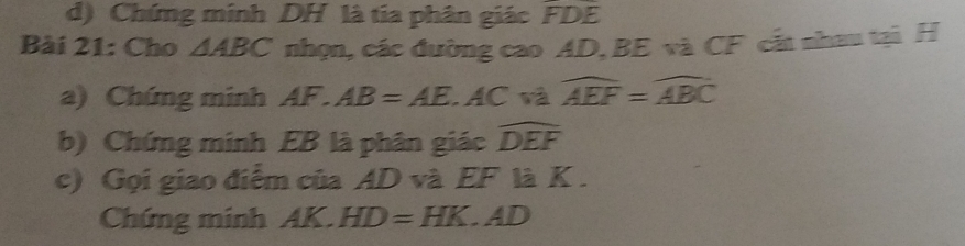 Chứng minh DH là tia phân giác FDE
Bài 21: Cho △ ABC nhọn, các đường cao AD, BE và CF cắt nhau tại H
a) Chứng minh AF.AB=AE. AC và widehat AEF=widehat ABC
b) Chứng minh EB là phân giác widehat DEF
c) Gọi giao điểm của AD và EF là K. 
Chứng minh AK.HD=HK.AD