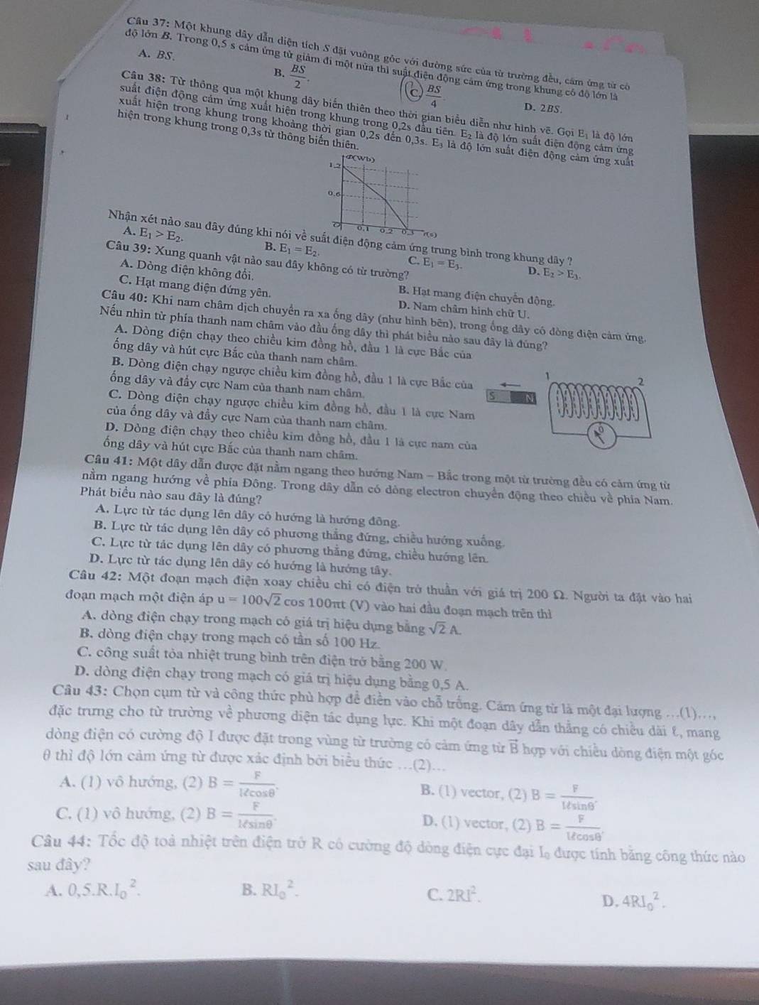 A. BS.
Câu 37: Một khung dây dẫn diện tích S đặt vuỡng gỏc với đường sức của từ trường đều, cảm ứng từ có
độ lớn B. Trong 0,5 s cảm ứng tử giảm đi một nửa thì suật điện động cảm ứng trong khung có độ lớn là
B.  BS/2 .
C  BS/4 
Câu 38: Từ thông qua một khung dây biến thiên theo thời gian biểu diễn như hình vẽ. Gọi Eị là độ lớn
D. 2BS.
suất điện động cảm ứng xuất hiện trong khung trong 0,2s đấu tiên 1 c_2 đà độ lớn suất điện động cảm ứng
xuất hiện trong khung trong khoảng thời gian 0,2s đến 0,3s E_3 là d_0
hiện trong khung trong 0,3s từ thông biến thiên. ) lớn suất điện động cảm ứng xuất
4(Wb)
1,2
0.6
D 0.1 0 2
A. E_1>E_2.
r(s)
Nhận xét nào sau đây đúng khi nói về suất điện động cảm ứng trung bình trong khung dây ?
B. E_1=E_2.
Câu 39: Xung quanh vật nào sau đây không có từ trường?
C. E_1=E_3. D. E_2>E_3.
A. Dòng điện không đổi, B. Hạt mang điện chuyển động.
C. Hạt mang điện đứng yên. D. Nam châm hình chữ U.
Câu 40: Khi nam châm dịch chuyển ra xa ống dây (như hình bên), trong ống dây có đòng điện cảm ứng.
Nếu nhìn từ phía thanh nam châm vào đầu ống dây thì phát biểu nào sau đây là đùng?
A. Dòng điện chạy theo chiều kim đồng hồ, đầu 1 là cực Bắc của
ống dây và hút cực Bắc của thanh nam châm. 1 2
B. Dòng điện chạy ngược chiều kim đồng hồ, đầu 1 là cực Bắc của
ổng dây và đầy cực Nam của thanh nam châm
S
C. Dòng điện chạy ngược chiều kim đồng hồ, đầu 1 là cực Nam
của ống dây và đầy cực Nam của thanh nam châm.
D. Dòng điện chạy theo chiều kim đồng hồ, đầu 1 là cực nam của
ống dây và hút cực Bắc của thanh nam châm.
Câu 41: Một dây dẫn được đặt nằm ngang theo hướng Nam - Bắc trong một từ trường đều có cảm ứng từ
nằm ngang hướng về phía Đông. Trong dây dẫn có dòng electron chuyển động theo chiều về phía Nam.
Phát biểu nào sau đây là đúng?
A. Lực từ tác dụng lên dây có hướng là hướng đông
B. Lực từ tác dụng lên dây có phương thẳng đứng, chiều hướng xuống
C. Lực từ tác dụng lên dây có phương thắng đứng, chiều hướng lên
D. Lực từ tác dụng lên dây có hướng là hướng tây.
Câu 42: Một đoạn mạch điện xoay chiều chi có điện trở thuần với giá trị 200 Ω. Người ta đặt vào hai
đoạn mạch một điện áp u=100sqrt(2) cos 100πt (V) vào hai đầu đoạn mạch trên thì
A. dòng điện chạy trong mạch có giá trị hiệu dụng bằng sqrt(2)A.
B. dòng điện chạy trong mạch có tần số 100 Hz.
C. công suất tòa nhiệt trung bình trên điện trở bằng 200 W
D. dòng điện chạy trong mạch có giá trị hiệu dụng bằng 0,5 A.
Câu 43: Chọn cụm từ và công thức phủ hợp đề điền vào chỗ trống. Cảm ứng từ là một đại lượng ...(1)...,
đặc trưng cho từ trường về phương diện tác dụng lực. Khi một đoạn dây dẫn thẳng có chiều dài &, mang
dòng điện có cường độ I được đặt trong vùng từ trường có cảm ứng từ B hợp với chiều dòng điện một góc
θ thì độ lớn cảm ứng từ được xác định bởi biểu thức …(2)...
A. (1) vô hướng, (2) B= F/lell cos θ  . B. (1) vector, (2) B= F/lell sin θ ' 
C. (1) vô hướng, (2) B= F/Msin θ  . D. (1) vector, (2) B= F/Ucos θ ' 
Câu 44: Tốc độ toả nhiệt trên điện trở R có cường độ dòng điện cực đại Lạ được tính bằng công thức nào
sau đây?
A. 0,5.R.I_0^(2. B. RI_0^2. 2RI^2).
C.
D. 4RI_0^2.