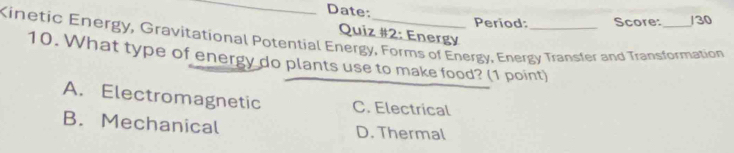 Date:
Period: Score: /30
Quiz #2: Energy
Kinetic Energy, Gravitational Potential Energy, Forms of Energy, Energy Transfer and Transformation
10. What type of energy do plants use to make food? (1 point)
A. Electromagnetic C. Electrical
B. Mechanical D. Thermal