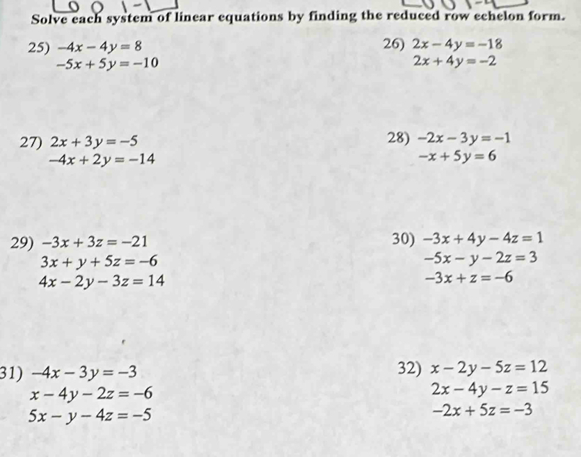 Solve each system of linear equations by finding the reduced row echelon form. 
25) -4x-4y=8 26) 2x-4y=-18
-5x+5y=-10
2x+4y=-2
27) 2x+3y=-5 28) -2x-3y=-1
-4x+2y=-14
-x+5y=6
29) -3x+3z=-21 30) -3x+4y-4z=1
3x+y+5z=-6
-5x-y-2z=3
4x-2y-3z=14
-3x+z=-6
31) -4x-3y=-3 32) x-2y-5z=12
x-4y-2z=-6
2x-4y-z=15
5x-y-4z=-5
-2x+5z=-3