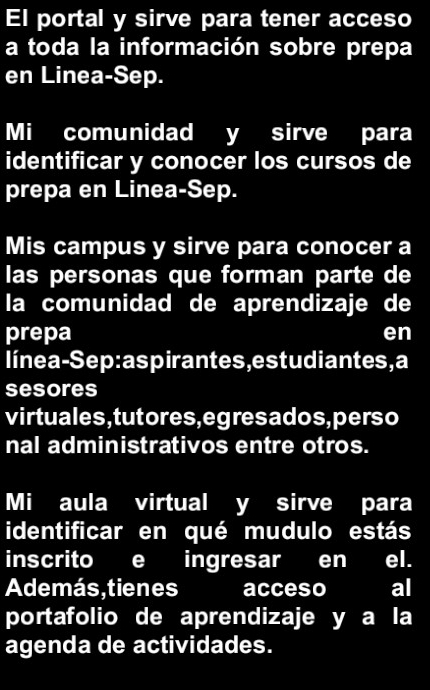 El portal y sirve para tener acceso 
a toda la información sobre prepa 
en Linea-Sep. 
Mi comunidad y sirve para 
identificar y conocer los cursos de 
prepa en Linea-Sep. 
Mis campus y sirve para conocer a 
las personas que forman parte de 
la comunidad de aprendizaje de 
prepa en 
línea-Sep:aspirantes,estudiantes,a 
sesores 
virtuales , tutores, egres ados, perso 
nal administrativos entre otros. 
Mi aula virtual y sirve para 
identificar en qué mudulo estás 
inscrito e ingresar en el. 
Además,tienes acceso al 
portafolio de aprendizaje y a la 
agenda de actividades.